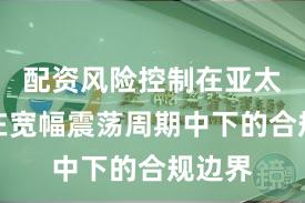 配资风险控制在亚太股市在宽幅震荡周期中下的合规边界