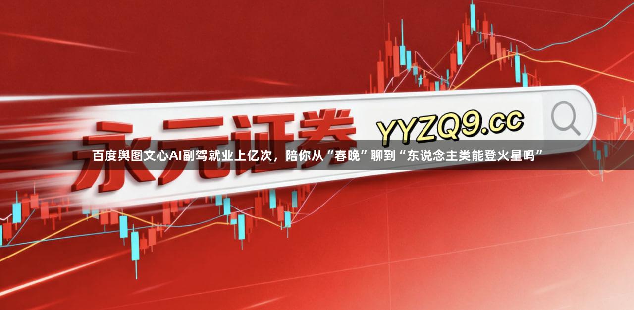 百度舆图文心AI副驾就业上亿次,陪你从“春晚”聊到“东说念主类能登火星吗”